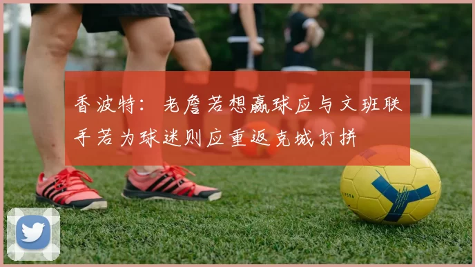 香波特：老詹若想赢球应与文班联手若为球迷则应重返克城打拼