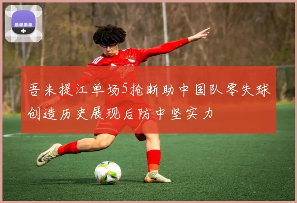 吾米提江单场5抢断助中国队零失球创造历史展现后防中坚实力
