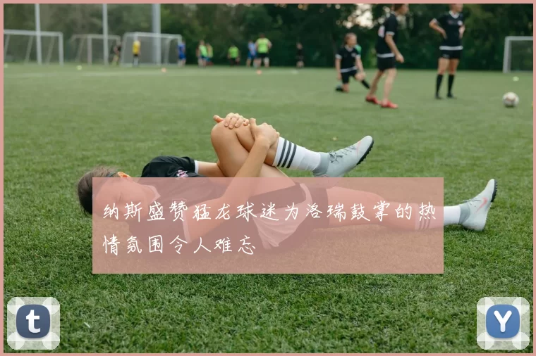 纳斯盛赞猛龙球迷为洛瑞鼓掌的热情氛围令人难忘