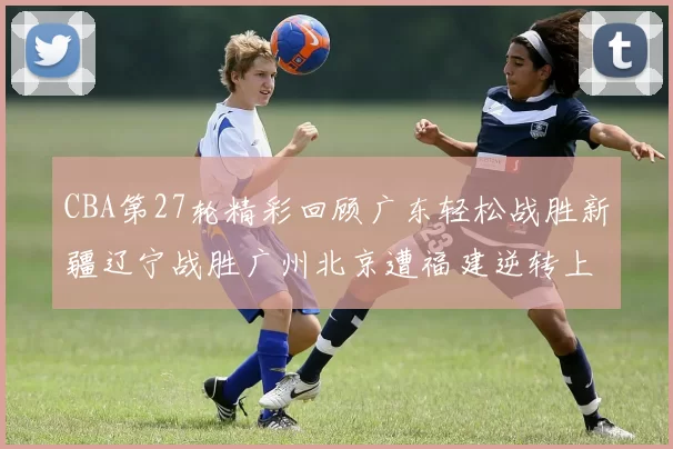 CBA第27轮精彩回顾广东轻松战胜新疆辽宁战胜广州北京遭福建逆转上海击败山东