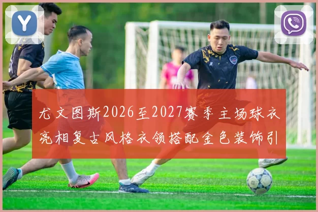 尤文图斯2026至2027赛季主场球衣亮相复古风格衣领搭配金色装饰引关注