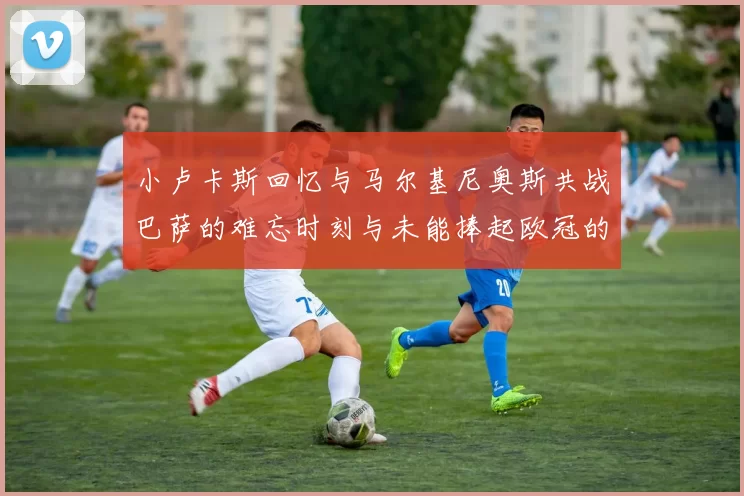 小卢卡斯回忆与马尔基尼奥斯共战巴萨的难忘时刻与未能捧起欧冠的遗憾