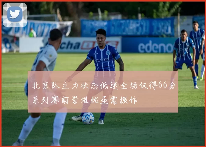 北京队主力状态低迷全场仅得66分系列赛前景堪忧亟需振作
