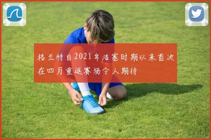 格兰特自2021年活塞时期以来首次在四月重返赛场令人期待