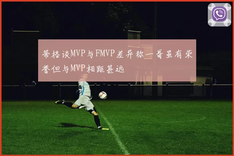 蒂格谈MVP与FMVP差异称一哥虽有荣誉但与MVP相距甚远