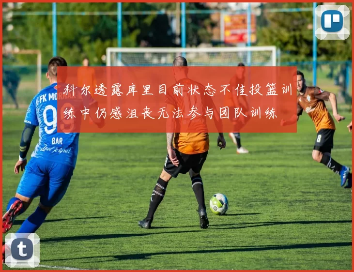 科尔透露库里目前状态不佳投篮训练中仍感沮丧无法参与团队训练
