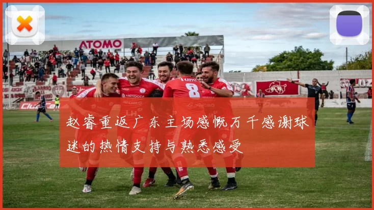 赵睿重返广东主场感慨万千感谢球迷的热情支持与熟悉感受