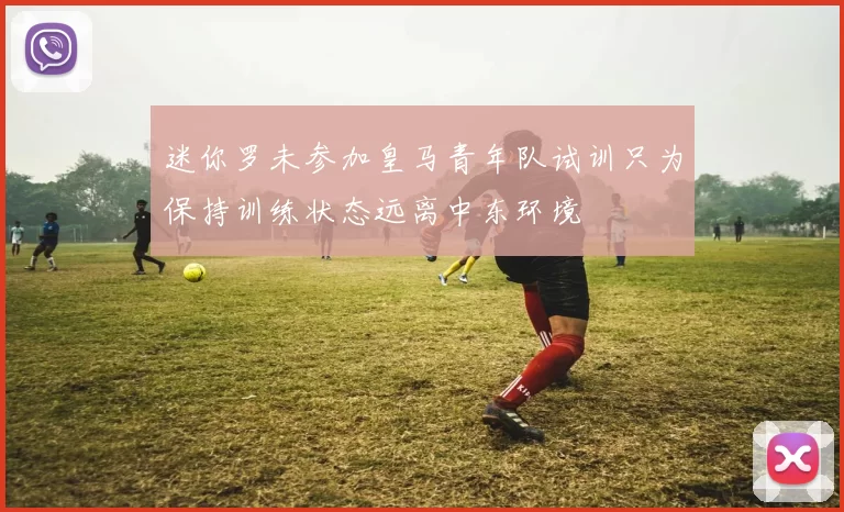 迷你罗未参加皇马青年队试训只为保持训练状态远离中东环境