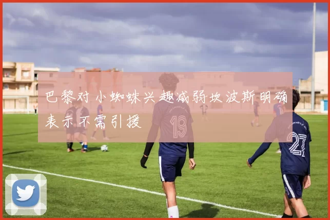 巴黎对小蜘蛛兴趣减弱坎波斯明确表示不需引援