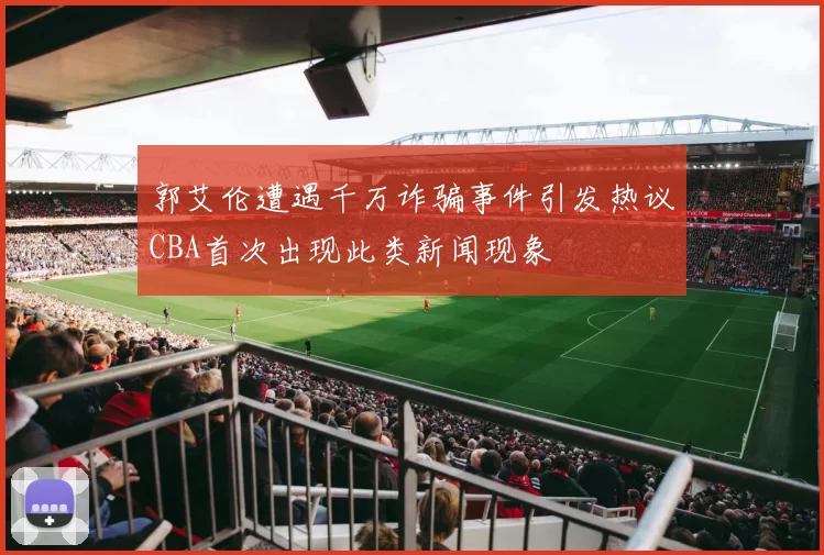 郭艾伦遭遇千万诈骗事件引发热议CBA首次出现此类新闻现象