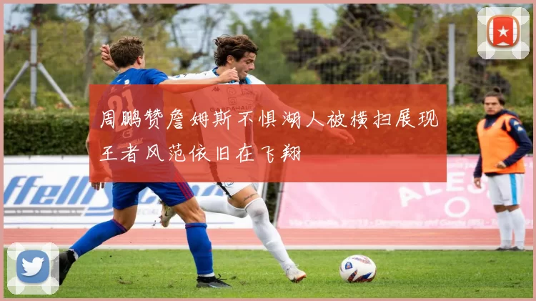 周鹏赞詹姆斯不惧湖人被横扫展现王者风范依旧在飞翔