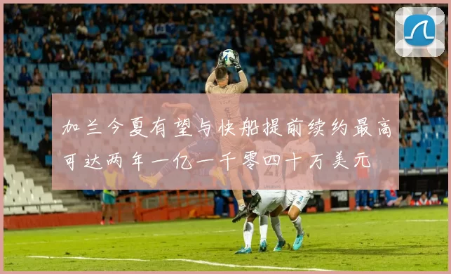 加兰今夏有望与快船提前续约最高可达两年一亿一千零四十万美元