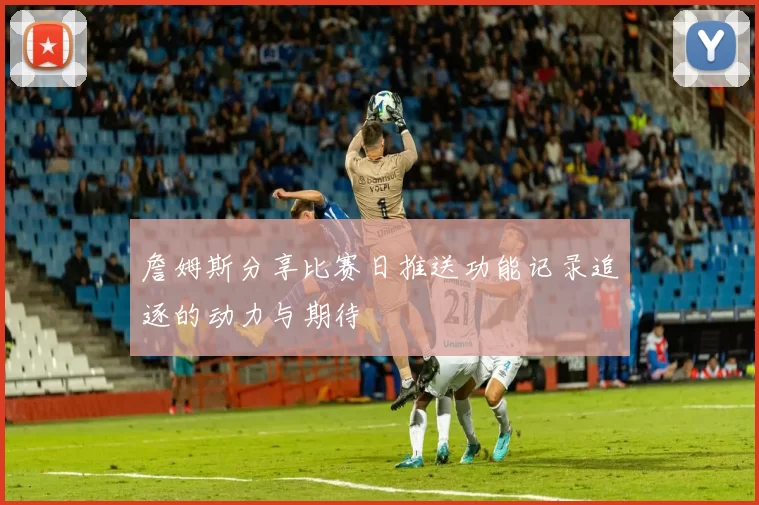 詹姆斯分享比赛日推送功能记录追逐的动力与期待