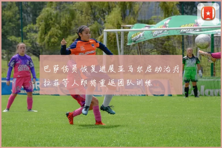 巴萨伤员恢复进展亚马尔启动治疗拉菲等人即将重返团队训练