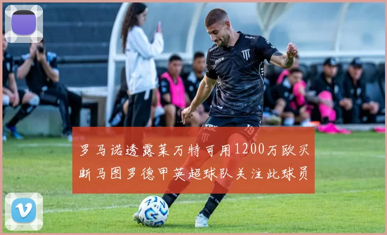 罗马诺透露莱万特可用1200万欧买断马图罗德甲英超球队关注此球员