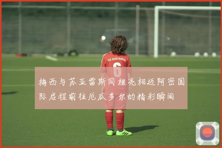 梅西与苏亚雷斯同框亮相迈阿密国际启程前往厄瓜多尔的精彩瞬间